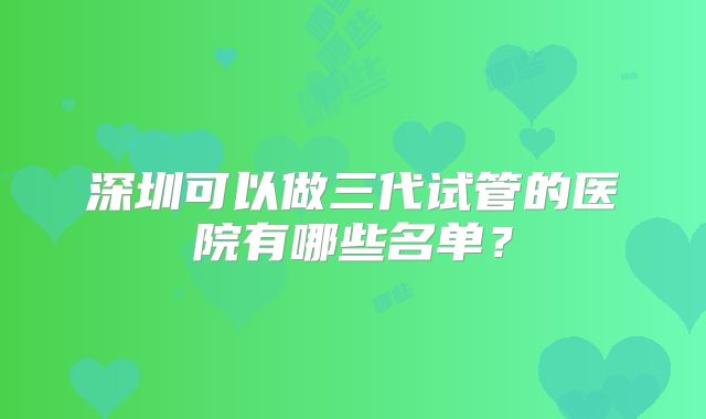 深圳可以做三代试管的医院有哪些名单？