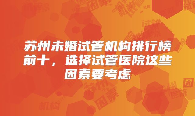 苏州未婚试管机构排行榜前十，选择试管医院这些因素要考虑