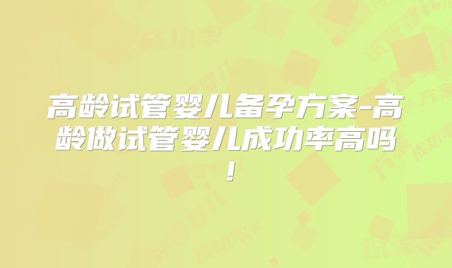 高龄试管婴儿备孕方案-高龄做试管婴儿成功率高吗！