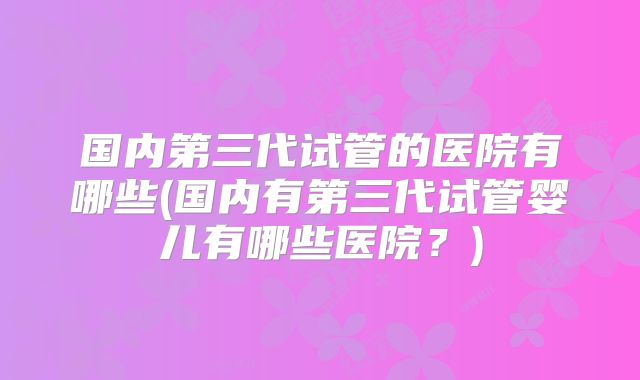 国内第三代试管的医院有哪些(国内有第三代试管婴儿有哪些医院？)
