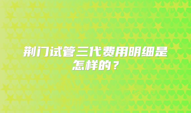荆门试管三代费用明细是怎样的？