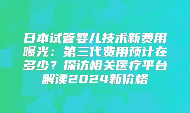 日本试管婴儿技术新费用曝光：第三代费用预计在多少？探访相关医疗平台解读2024新价格