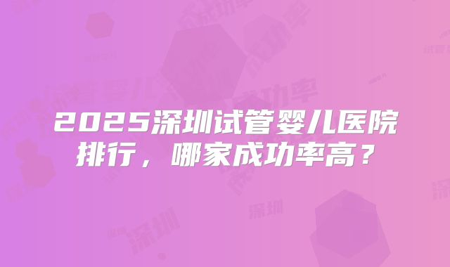 2025深圳试管婴儿医院排行，哪家成功率高？