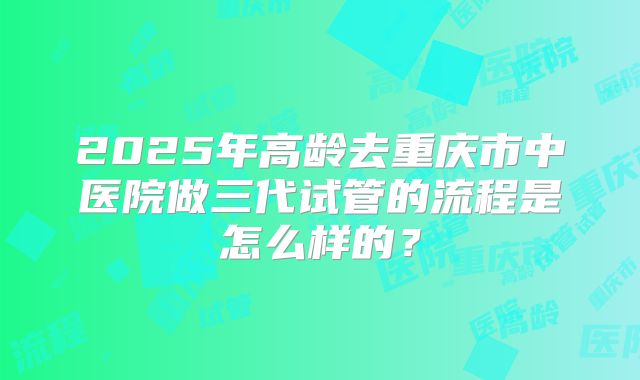 2025年高龄去重庆市中医院做三代试管的流程是怎么样的？