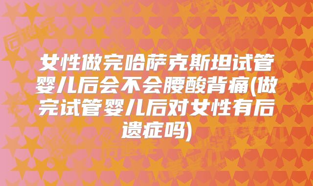 女性做完哈萨克斯坦试管婴儿后会不会腰酸背痛(做完试管婴儿后对女性有后遗症吗)