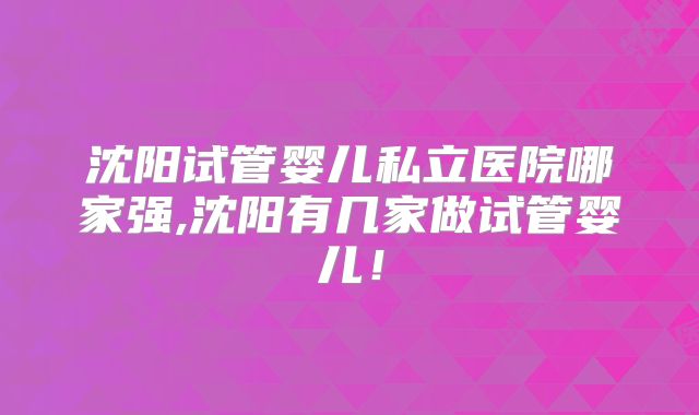 沈阳试管婴儿私立医院哪家强,沈阳有几家做试管婴儿！