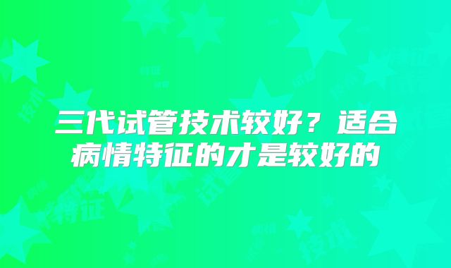 三代试管技术较好？适合病情特征的才是较好的
