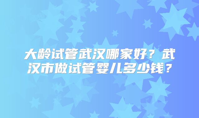 大龄试管武汉哪家好?武汉市做试管婴儿多少钱?