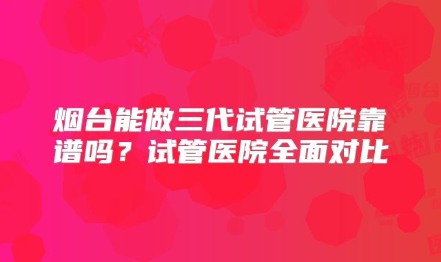 烟台能做三代试管医院靠谱吗?试管医院全面对比
