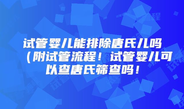 试管婴儿能排除唐氏儿吗(附试管流程!试管婴儿可以查唐氏筛查吗!