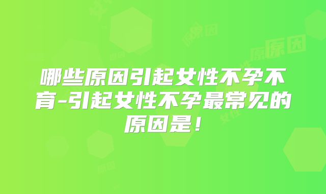 哪些原因引起女性不孕不育-引起女性不孕最常见的原因是！