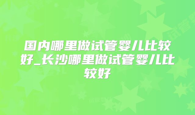 国内哪里做试管婴儿比较好_长沙哪里做试管婴儿比较好