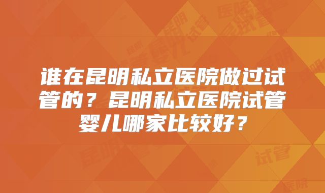 谁在昆明私立医院做过试管的?昆明私立医院试管婴儿哪家比较好?