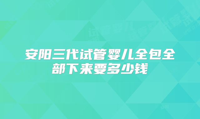 安阳三代试管婴儿全包全部下来要多少钱