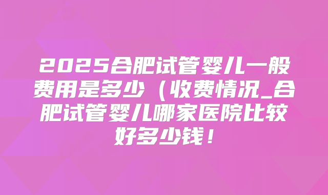 2025合肥试管婴儿一般费用是多少（收费情况_合肥试管婴儿哪家医院比较好多少钱！