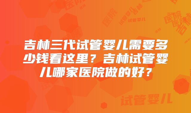 吉林三代试管婴儿需要多少钱看这里？吉林试管婴儿哪家医院做的好？