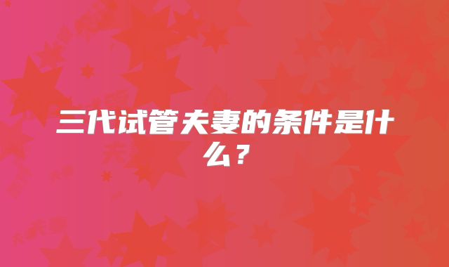 三代试管夫妻的条件是什么？