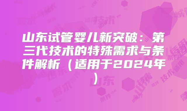山东试管婴儿新突破：第三代技术的特殊需求与条件解析（适用于2024年）