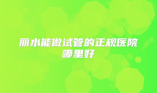 丽水能做试管的正规医院哪里好