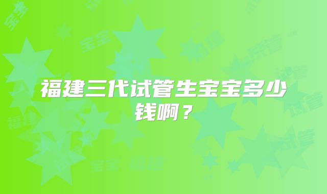 福建三代试管生宝宝多少钱啊？