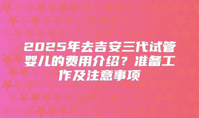2025年去吉安三代试管婴儿的费用介绍？准备工作及注意事项