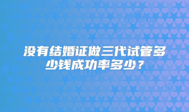 没有结婚证做三代试管多少钱成功率多少?