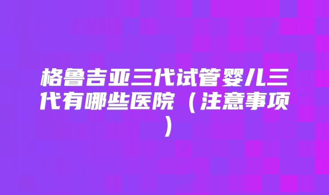 格鲁吉亚三代试管婴儿三代有哪些医院(注意事项)