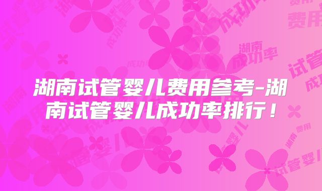 湖南试管婴儿费用参考-湖南试管婴儿成功率排行！