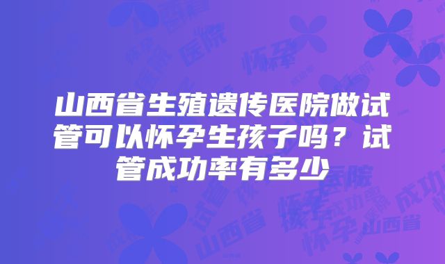 山西省生殖遗传医院做试管可以怀孕生孩子吗?试管成功率有多少