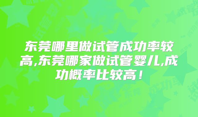 东莞哪里做试管成功率较高,东莞哪家做试管婴儿,成功概率比较高!