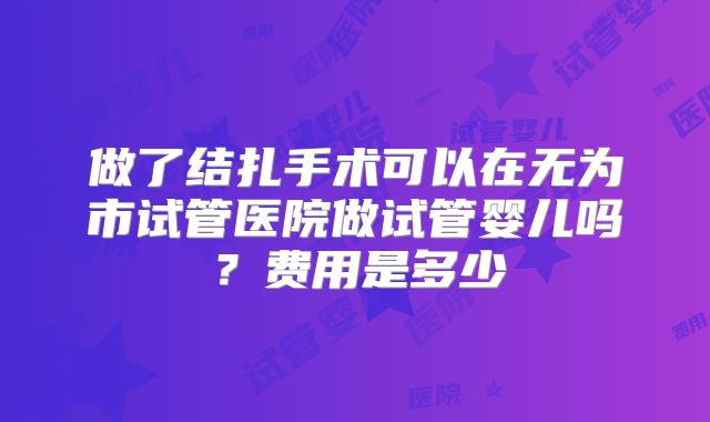 做了结扎手术可以在无为市试管医院做试管婴儿吗？费用是多少