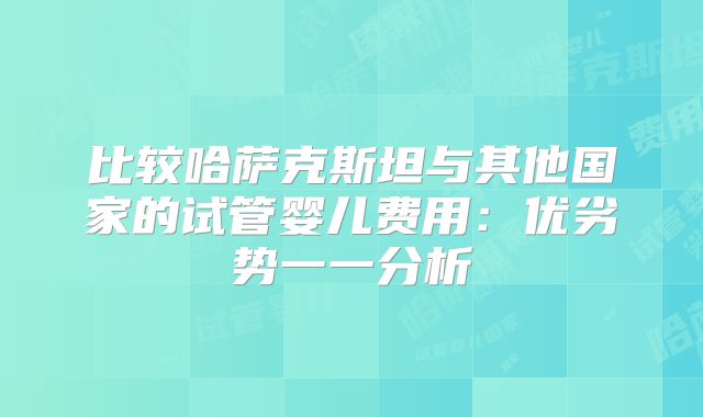 比较哈萨克斯坦与其他国家的试管婴儿费用：优劣势一一分析