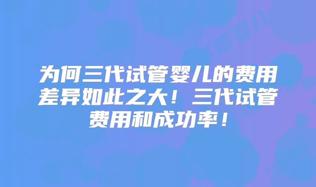 为何三代试管婴儿的费用差异如此之大！三代试管费用和成功率！