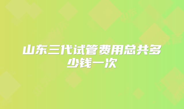 山东三代试管费用总共多少钱一次