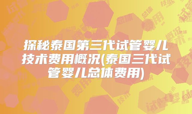 探秘泰国第三代试管婴儿技术费用概况(泰国三代试管婴儿总体费用)
