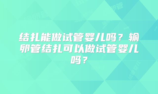 结扎能做试管婴儿吗？输卵管结扎可以做试管婴儿吗？