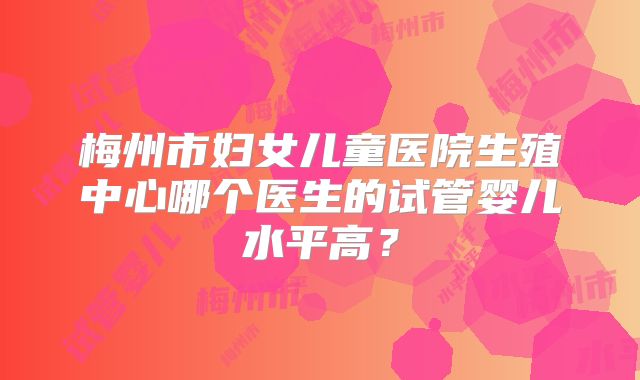 梅州市妇女儿童医院生殖中心哪个医生的试管婴儿水平高?