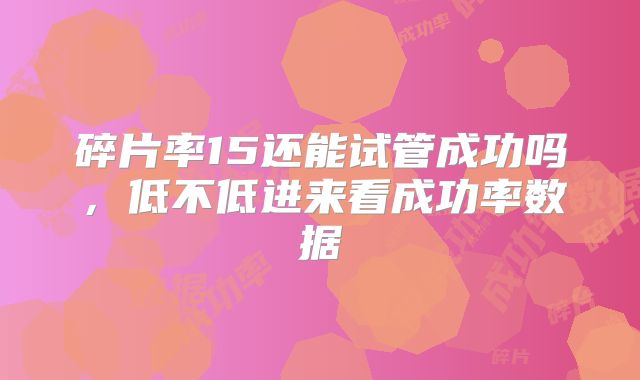 碎片率15还能试管成功吗,低不低进来看成功率数据