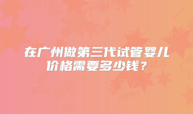 在广州做第三代试管婴儿价格需要多少钱?