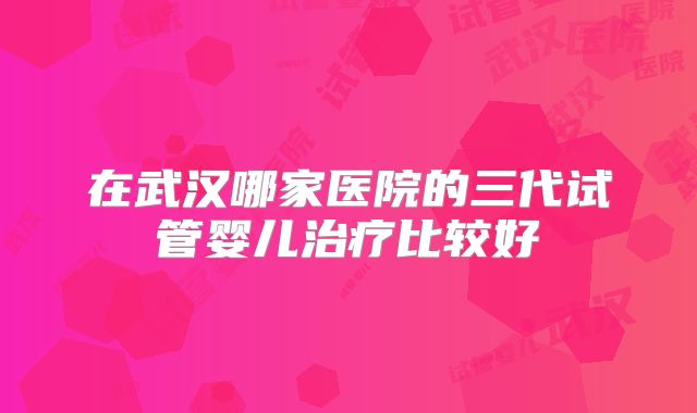在武汉哪家医院的三代试管婴儿治疗比较好