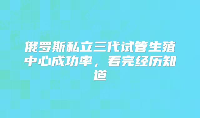 俄罗斯私立三代试管生殖中心成功率,看完经历知道