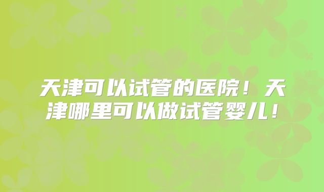 天津可以试管的医院！天津哪里可以做试管婴儿！