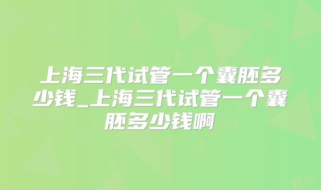 上海三代试管一个囊胚多少钱_上海三代试管一个囊胚多少钱啊