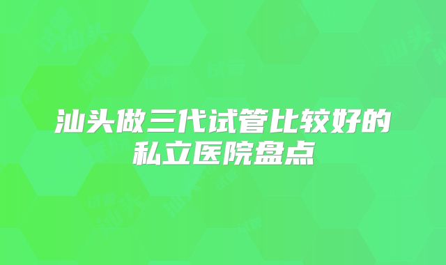 汕头做三代试管比较好的私立医院盘点