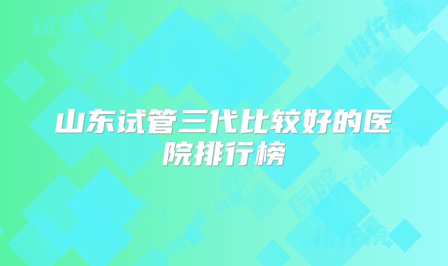 山东试管三代比较好的医院排行榜