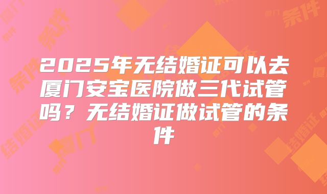 2025年无结婚证可以去厦门安宝医院做三代试管吗？无结婚证做试管的条件