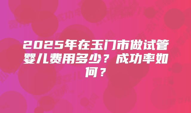 2025年在玉门市做试管婴儿费用多少?成功率如何?