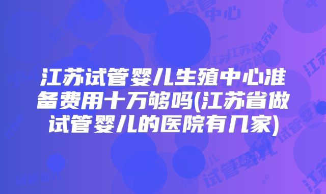 江苏试管婴儿生殖中心准备费用十万够吗(江苏省做试管婴儿的医院有几家)