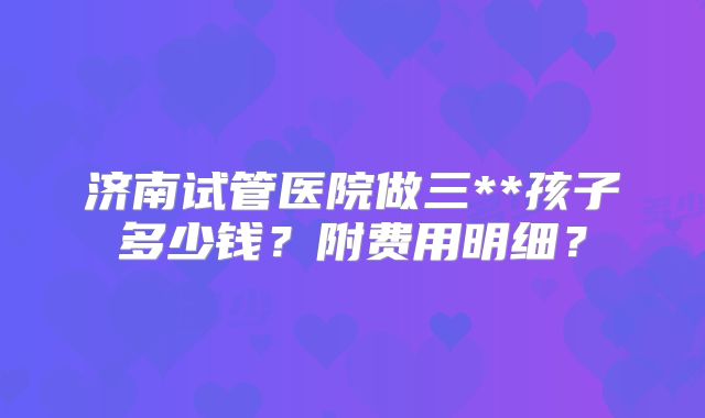 济南试管医院做三**孩子多少钱？附费用明细？