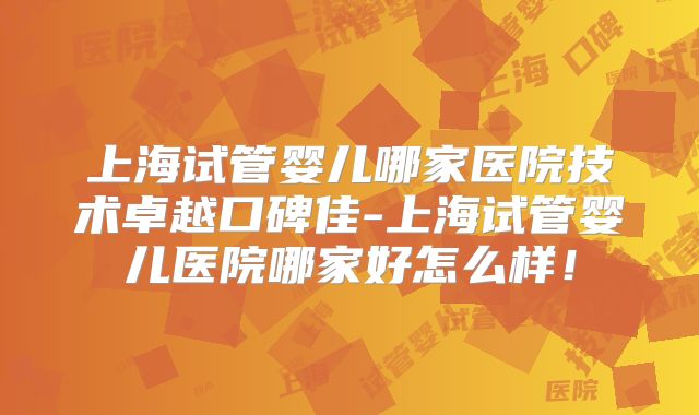 上海试管婴儿哪家医院技术卓越口碑佳-上海试管婴儿医院哪家好怎么样！